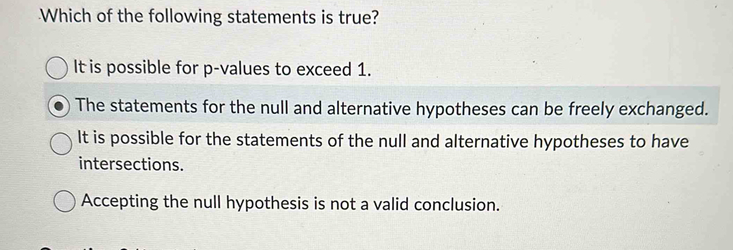 Which of the following statements is true?
It is possible for p -values to exceed 1.
The statements for the null and alternative hypotheses can be freely exchanged.
It is possible for the statements of the null and alternative hypotheses to have
intersections.
Accepting the null hypothesis is not a valid conclusion.