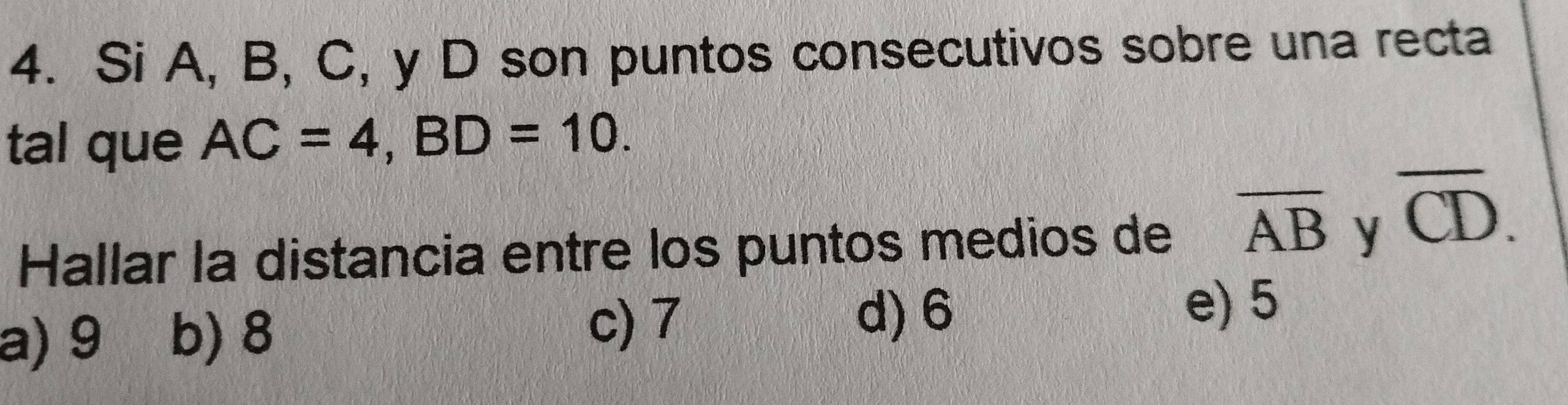 Si A, B, C, y D son puntos consecutivos sobre una recta
tal que AC=4, BD=10. 
Hallar la distancia entre los puntos medios de overline AB y
overline CD.
a) 9 b) 8
c) 7
d) 6 e) 5