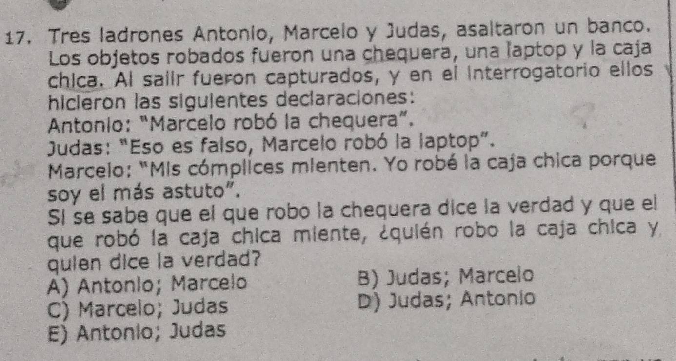 Tres ladrones Antonio, Marcelo y Judas, asaltaron un banco.
Los objetos robados fueron una chequera, una laptop y la caja
chica. Al salir fueron capturados, y en el Interrogatorio ellos
hicieron las siguientes declaraciones:
Antonio: “Marcelo robó la chequera”.
Judas: “Eso es falso, Marcelo robó la laptop”.
Marcelo: "Mis cómplices mienten. Yo robé la caja chica porque
soy el más astuto".
SI se sabe que el que robo la chequera dice la verdad y que el
que robó la caja chica miente, ¿quién robo la caja chica y
quien dice la verdad?
A) Antonlo; Marcelo B) Judas; Marcelo
C) Marcelo; Judas D) Judas; Antonio
E) Antonlo; Judas