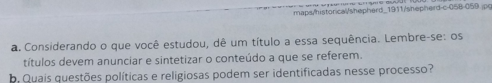 maps/historical/shepherd_1911/shepherd-c-058-059.jpg 
a. Considerando o que você estudou, dê um título a essa sequência. Lembre-se: os 
títulos devem anunciar e sintetizar o conteúdo a que se referem. 
b. Quais questões políticas e religiosas podem ser identificadas nesse processo?