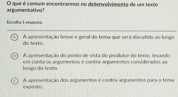 que é comum encontrarmos no desenvolvimento de um texto
argumentativo?
Escolha 1 resposta:
A A apresentação breve e geral do tema que será discutido ao longo
do texto.
B) A apresentação do ponto de vista do produtor do texto, levando
em conta os argumentos e contra-argumentos considerados ao
longo do texto.
c A apresentação dos argumentos e contra-argumentos para o tema
exposto.