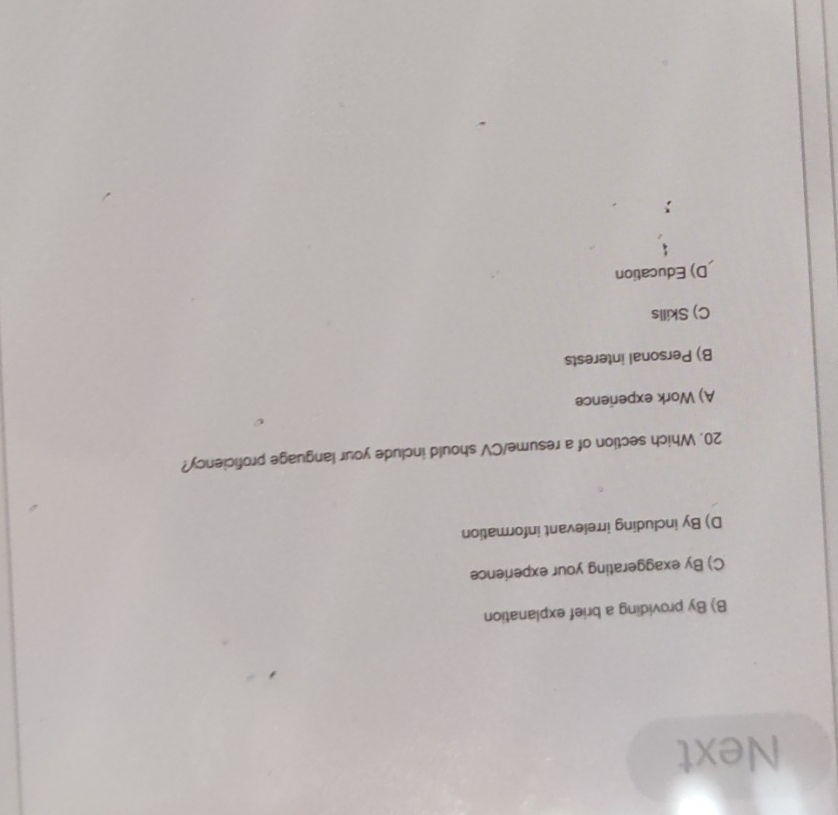 Next
B) By providing a brief explanation
C) By exaggerating your experience
D) By including irrelevant information
20. Which section of a resume/CV should include your language proficiency?
A) Work experience
B) Personal interests
C) Skills
D) Education
;