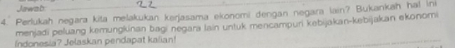 Jawab: 
4. Perlukah negara kita melakukan kerjasama ekonomi dengan negara lain? Bukankah ha! ini 
menjadi peluang kemungkinan bagi negara lain untuk mencampuri kebijakan-kebijakan ekonomi 
Indonesia? Jelaskan pendapat kalian!