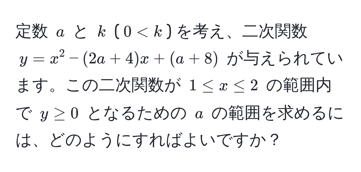 定数 $a$ と $k$ ($0 < k$) を考え、二次関数 $y = x^2 - (2a + 4)x + (a + 8)$ が与えられています。この二次関数が $1 ≤ x ≤ 2$ の範囲内で $y ≥ 0$ となるための $a$ の範囲を求めるには、どのようにすればよいですか？