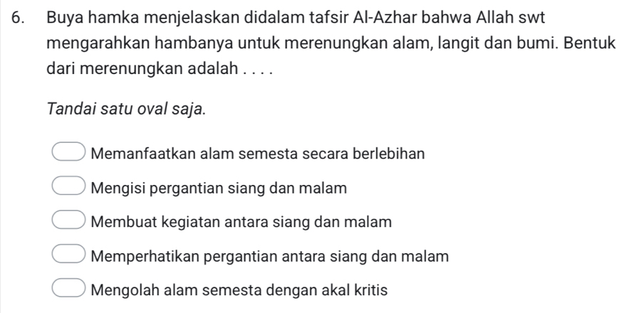 Buya hamka menjelaskan didalam tafsir Al-Azhar bahwa Allah swt
mengarahkan hambanya untuk merenungkan alam, langit dan bumi. Bentuk
dari merenungkan adalah . . . .
Tandai satu oval saja.
Memanfaatkan alam semesta secara berlebihan
Mengisi pergantian siang dan malam
Membuat kegiatan antara siang dan malam
Memperhatikan pergantian antara siang dan malam
Mengolah alam semesta dengan akal kritis