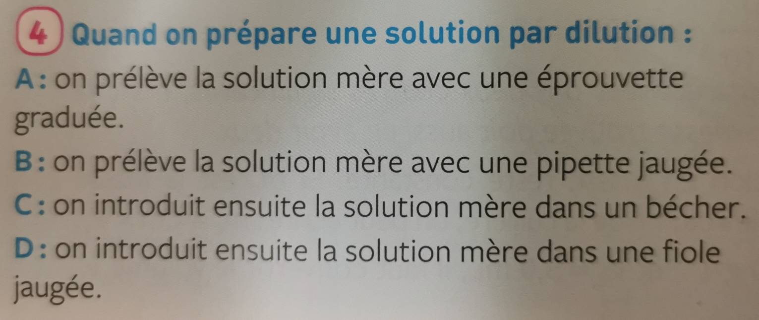 Quand on prépare une solution par dilution :
A: on prélève la solution mère avec une éprouvette
graduée.
B: on prélève la solution mère avec une pipette jaugée.
C : on introduit ensuite la solution mère dans un bécher.
D : on introduit ensuite la solution mère dans une fiole
jaugée.