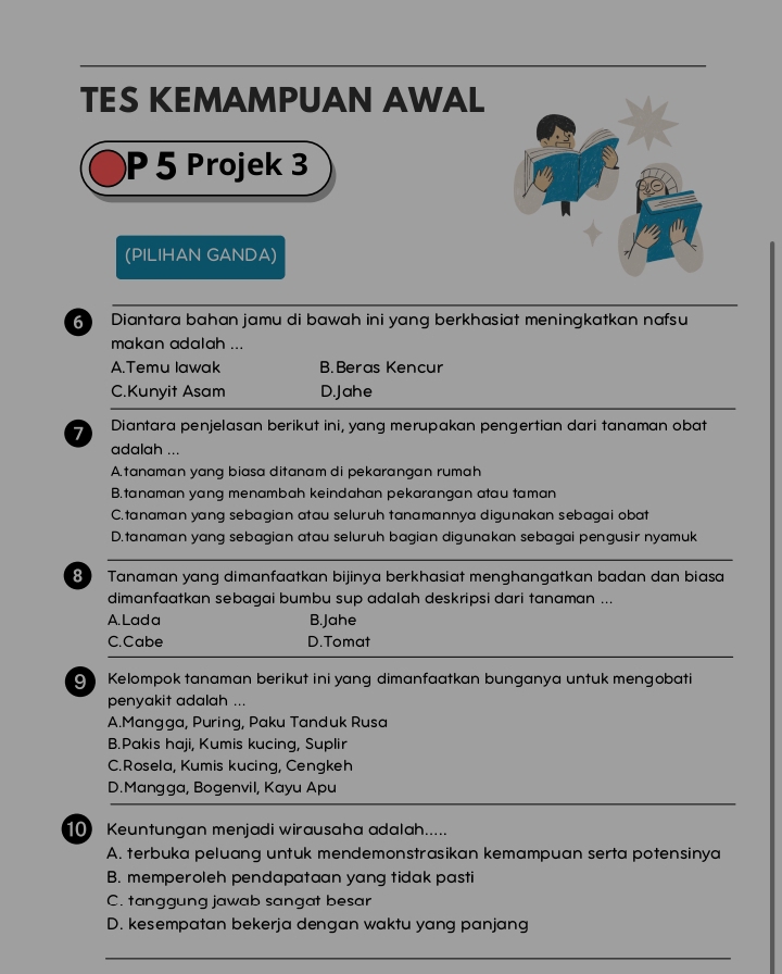 TES KEMAMPUAN AWAL
P 5 Projek 3
(PILIHAN GANDA)
6 Diantara bahan jamu di bawah ini yang berkhasiat meningkatkan nafsu
makan adalah ...
A.Temu lawak B.Beras Kencur
C.Kunyit Asam D.Jahe
7 Diantara penjelasan berikut ini, yang merupakan pengertian dari tanaman obat
adalah ...
A.tanaman yang biasa ditanam di pekarangan rumah
B.tanaman yang menambah keindahan pekarangan atau taman
C.tanaman yang sebagian atau seluruh tanamannya digunakan sebagai obat
D.tanaman yang sebagian atau seluruh bagian digunakan sebagai pengusir nyamuk
8 Tanaman yang dimanfaatkan bijinya berkhasiat menghangatkan badan dan biasa
dimanfaatkan sebagai bumbu sup adalah deskripsi dari tanaman ...
A. Lada B.Jahe
C.Cabe D.Tomat
9 Kelompok tanaman berikut ini yang dimanfaatkan bunganya untuk mengobati
penyakit adalah ...
A.Mangga, Puring, Paku Tanduk Rusa
B.Pakis haji, Kumis kucing, Suplir
C.Rosela, Kumis kucing, Cengkeh
D.Mangga, Bogenvil, Kayu Apu
10 Keuntungan menjadi wirausaha adalah.....
A. terbuka peluang untuk mendemonstrasikan kemampuan serta potensinya
B. memperoleh pendapataan yang tidak pasti
C. tanggung jawab sangat besar
D. kesempatan bekerja dengan waktu yang panjang
_