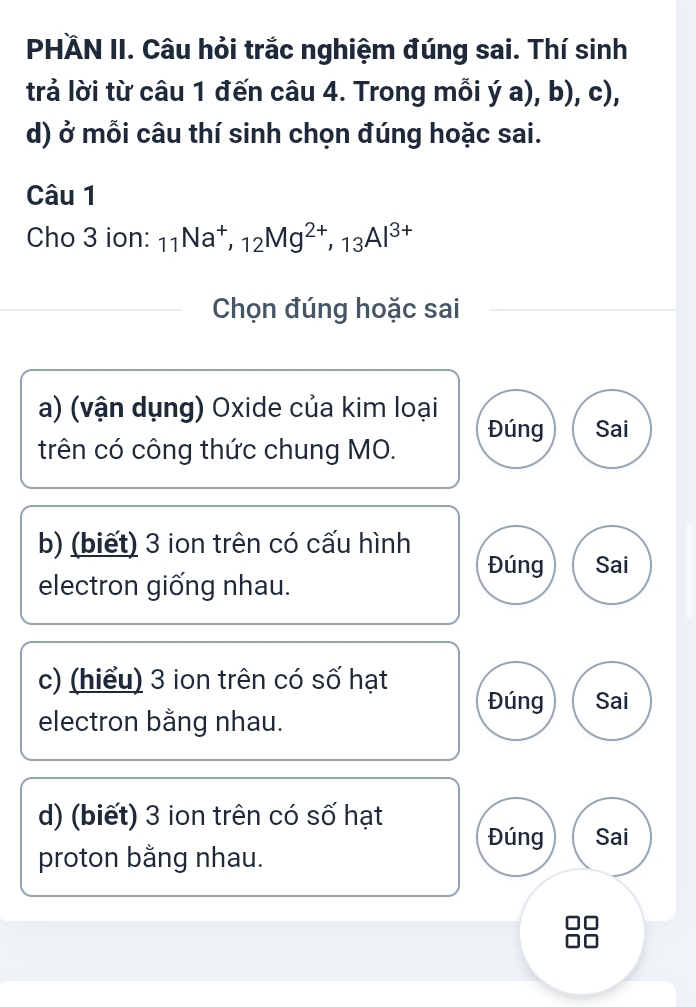 PHÀN II. Câu hỏi trắc nghiệm đúng sai. Thí sinh
trả lời từ câu 1 đến câu 4. Trong mỗi y (a),b),c) 
d) ở mỗi câu thí sinh chọn đúng hoặc sai.
Câu 1
Cho 3 ion: _11Na^+, _12Mg^(2+), _13Al^(3+)
Chọn đúng hoặc sai
a) (vận dụng) Oxide của kim loại
Đúng Sai
trên có công thức chung MO.
b) (biết) 3 ion trên có cấu hình
Đúng Sai
electron giống nhau.
c) (hiểu) 3 ion trên có số hạt
Đúng Sai
electron bằng nhau.
d) (biết) 3 ion trên có số hạt Đúng Sai
proton bằng nhau.