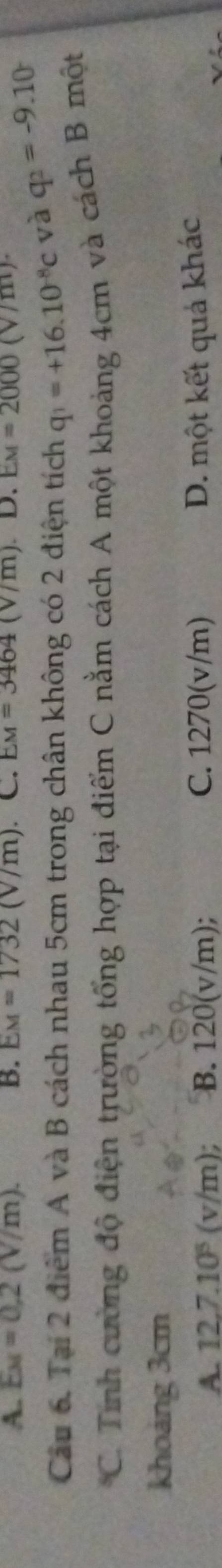 A. E_M=0.2(V/m). B. EM=1732(V/m) C. EM=3464(V/m) D. EM=2000(V
Cầu 6. Tại 2 điểm A và B cách nhau 5cm trong chân không có 2 điện tích q_1=+16.10^(-8)c và q_2=-9.10
C. Tính cường độ điện trường tổng hợp tại điểm C nằm cách A một khoảng 4cm và cách B một
khoảng 3cm
A. 12.7.10^5(v/m); B. 120(v/m); C. 1270(v/m) D. một kết quả khác