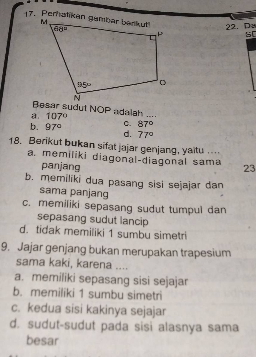 Da
SD
Besar sudut NOP adalah ...
a. 107°
b. 97°
C. 87°
d. 77°
18. Berikut bukan sifat jajar genjang, yaitu ...
a. memiliki diagonal-diagonal sama 23
panjang
b. memiliki dua pasang sisi sejajar dan
sama panjang
c. memiliki sepasang sudut tumpul dan
sepasang sudut lancip
d. tidak memiliki 1 sumbu simetri
9. Jajar genjang bukan merupakan trapesium
sama kaki, karena ....
a. memiliki sepasang sisi sejajar
b. memiliki 1 sumbu simetri
c. kedua sisi kakinya sejajar
d. sudut-sudut pada sisi alasnya sama
besar