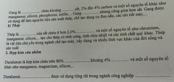 Gang là chứa khoảng sắt, 2% đến 4% carbon và một số nguyên tố khác như 
manganese, silicon, phosphorus, sulfur,... Gang _nhưng cũng giòn hơn sắt. Gang được 
sử dụng để làm nguyên liệu sân xuất thép, chế tạo dụng cụ đun nấu, các chi tiết máy,... 
b) Thép 
Thép là _của sắt chứa ít hơn 2, 0% _và một số nguyên tố như chromium, 
manganese, silicon,... tạo cho thép có tính cứng, tính chịu nhiệt và các tính chất quý khác. Thép 
là vật liệu chủ yếu trong ngành chế tạo máy, xãy dựng và nhiều lĩnh vực khác của đời sống và 
sản xuất. 
2. Hợp kim của nhôm 
Duralumin là hợp kim chứa trên 90% _ khoảng 4% _ và một số nguyên tố 
khác như manganese, magnesium, silicon,... 
Duralumin _, được sử dụng rộng rãi trong ngành công nghiệp_