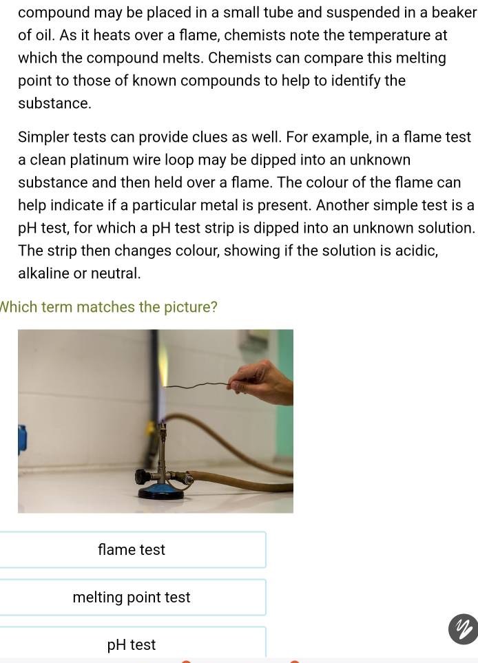 compound may be placed in a small tube and suspended in a beaker
of oil. As it heats over a flame, chemists note the temperature at
which the compound melts. Chemists can compare this melting
point to those of known compounds to help to identify the
substance.
Simpler tests can provide clues as well. For example, in a flame test
a clean platinum wire loop may be dipped into an unknown
substance and then held over a flame. The colour of the flame can
help indicate if a particular metal is present. Another simple test is a
pH test, for which a pH test strip is dipped into an unknown solution.
The strip then changes colour, showing if the solution is acidic,
alkaline or neutral.
Which term matches the picture?
flame test
melting point test
pH test