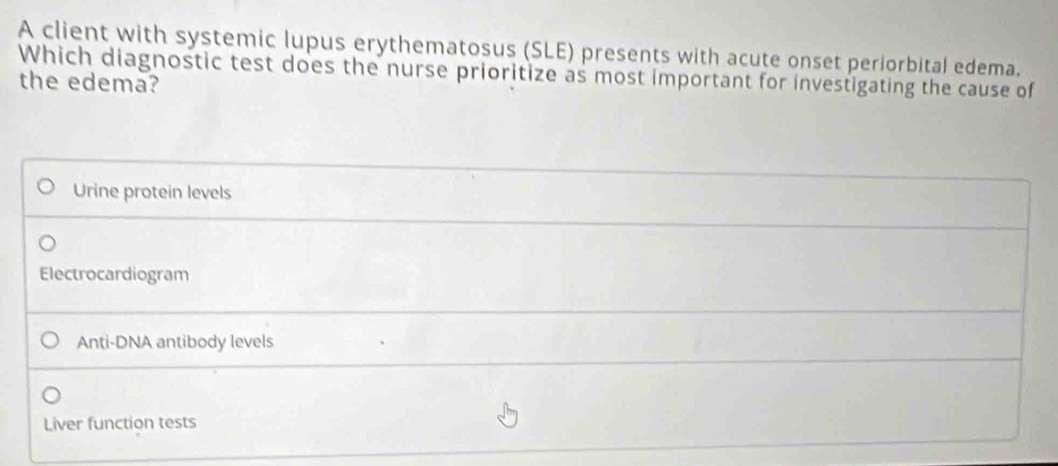 A client with systemic lupus erythematosus (SLE) presents with acute onset periorbital edema.
Which diagnostic test does the nurse prioritize as most important for investigating the cause of
the edema?
Urine protein levels
Electrocardiogram
Anti-DNA antibody levels
Liver function tests