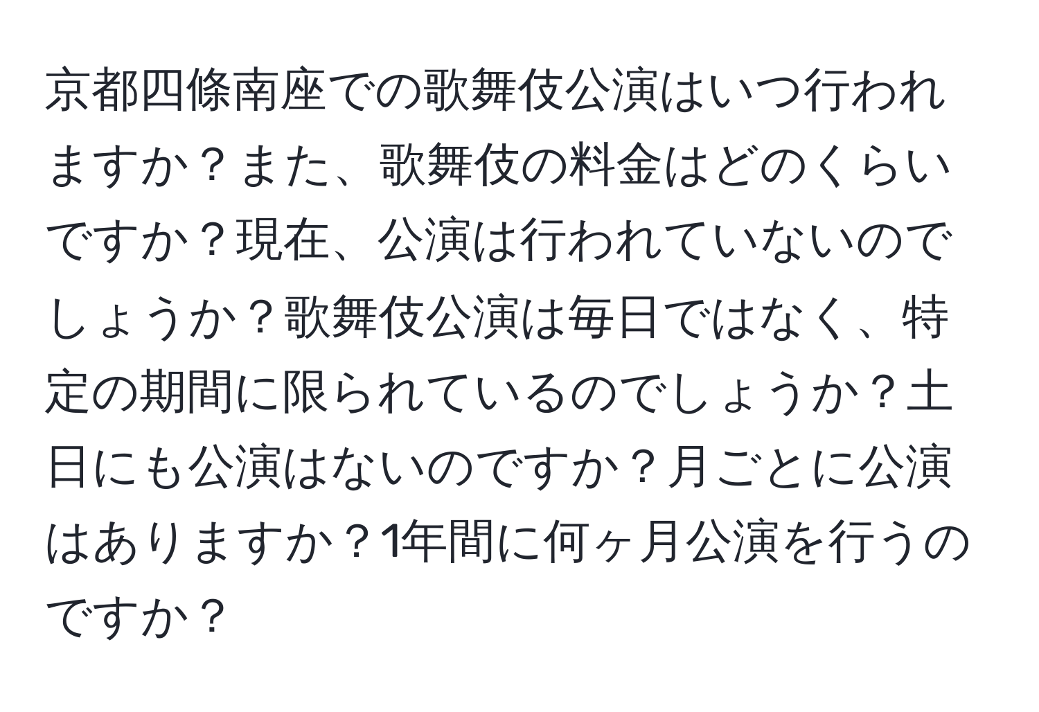 京都四條南座での歌舞伎公演はいつ行われますか？また、歌舞伎の料金はどのくらいですか？現在、公演は行われていないのでしょうか？歌舞伎公演は毎日ではなく、特定の期間に限られているのでしょうか？土日にも公演はないのですか？月ごとに公演はありますか？1年間に何ヶ月公演を行うのですか？