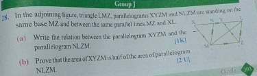 Group J 
18. In the adjoining figure, triangle LMZ, parallelograms XYZM and NLZM are standing on the 
same base MZ and between the same parallel lines MZ and XL. 
(a) Write the relation between the parallelogram XYZM and the 
parallelogram NLZM. [1K] 
(b) Prove that the area of XYZM is half of the area of paralielogram 
[2 U] 
NLZM. 302 
Circle