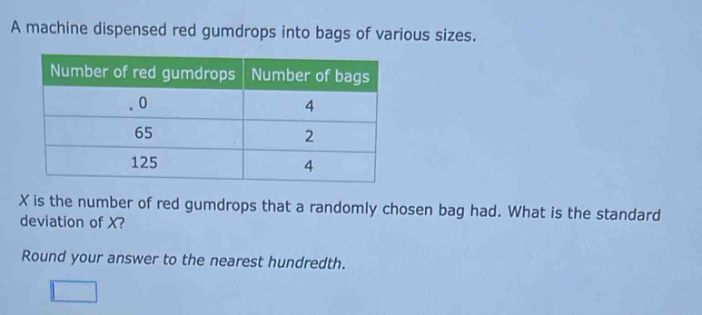 A machine dispensed red gumdrops into bags of various sizes.
X is the number of red gumdrops that a randomly chosen bag had. What is the standard 
deviation of X? 
Round your answer to the nearest hundredth.