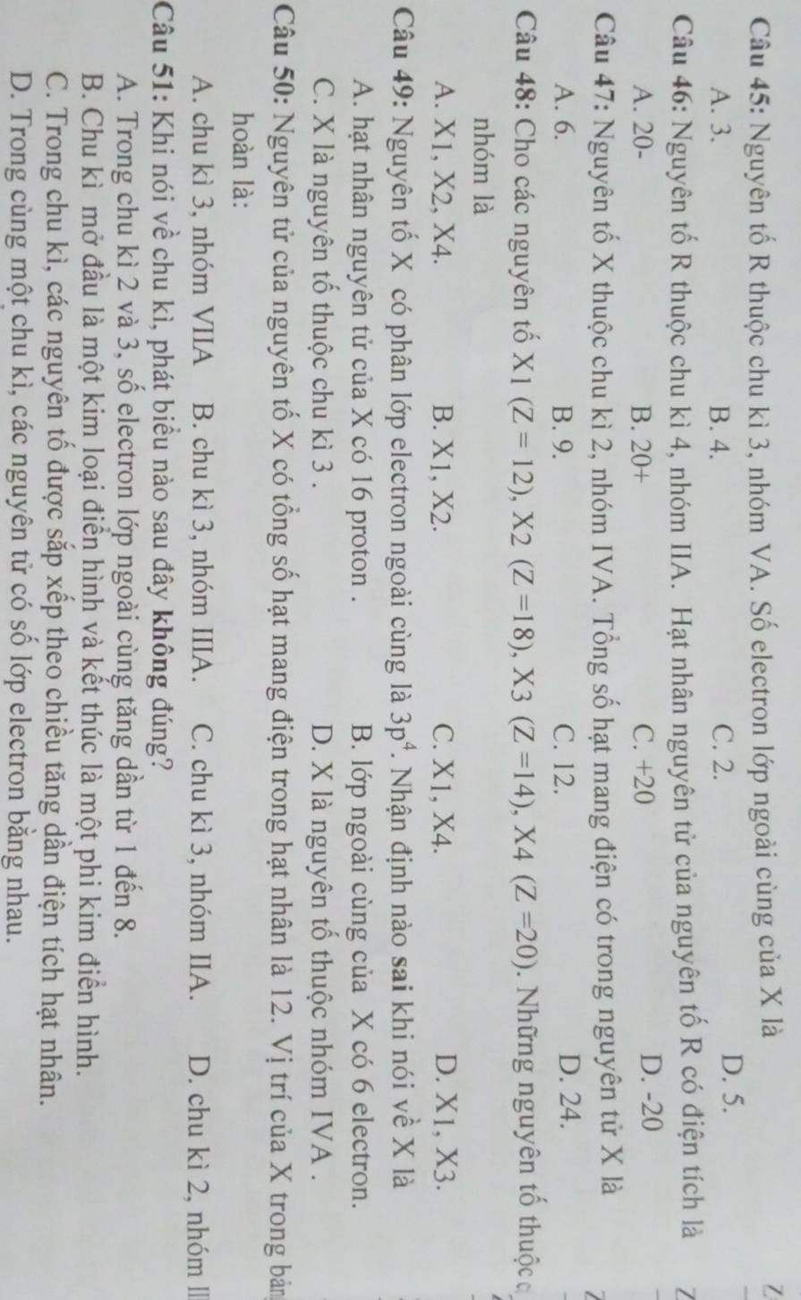 Nguyên tố R thuộc chu kì 3, nhóm VA. Số electron lớp ngoài cùng của X là
7
A. 3. B. 4. C. 2.
D. 5.
Câu 46: Nguyên tố R thuộc chu kì 4, nhóm IIA. Hạt nhân nguyên tử của nguyên tố R có điện tích là /
A. 20- B. 20+ C. +20
D. -20
Câu 47: Nguyên tố X thuộc chu kì 2, nhóm IVA. Tổng số hạt mang điện có trong nguyên tử X là

A. 6. B. 9. C. 12. D. 24.
Câu 48: Cho các nguyên tố X1(Z=12),X2(Z=18),X3(Z=14),X4(Z=20).  Những nguyên tổ thuộc c
nhóm là
A. X1, X2, X4. B. X1, X2. C. X1, X4. D. X1, X3.
Câu 49: Nguyên tố X có phân lớp electron ngoài cùng là 3p^4. Nhận định nào sai khi nói về X là
A. hạt nhân nguyên tử của X có 16 proton . B. lớp ngoài cùng của X có 6 electron.
C. X là nguyên tố thuộc chu kì 3 . D. X là nguyên tố thuộc nhóm IVA .
Câu 50: Nguyên tử của nguyên tố X có tổng số hạt mang điện trong hạt nhân là 12. Vị trí của X trong bản
hoàn là:
A. chu kì 3, nhóm VIIA B. chu kì 3, nhóm IIIA. C. chu kì 3, nhóm IIA. D. chu kì 2, nhóm lI
Câu 51: Khi nói về chu kì, phát biểu nào sau đây không đúng?
A. Trong chu kì 2 và 3, số electron lớp ngoài cùng tăng dần từ 1 đến 8.
B. Chu kì mở đầu là một kim loại điển hình và kết thúc là một phi kim điển hình.
C. Trong chu kì, các nguyên tố được sắp xếp theo chiều tăng dần điện tích hạt nhân.
D. Trong cùng một chu kì, các nguyên tử có số lớp electron bằng nhau.