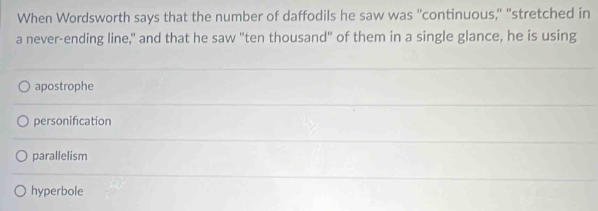 When Wordsworth says that the number of daffodils he saw was "continuous," "stretched in
a never-ending line," and that he saw "ten thousand" of them in a single glance, he is using
apostrophe
personifcation
parallelism
hyperbole