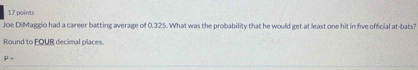 Joe DiMaggio had a career batting average of 0.325. What was the probability that he would get at least one hit in five official at-bats? 
Round to FOUR decimal places.
P=