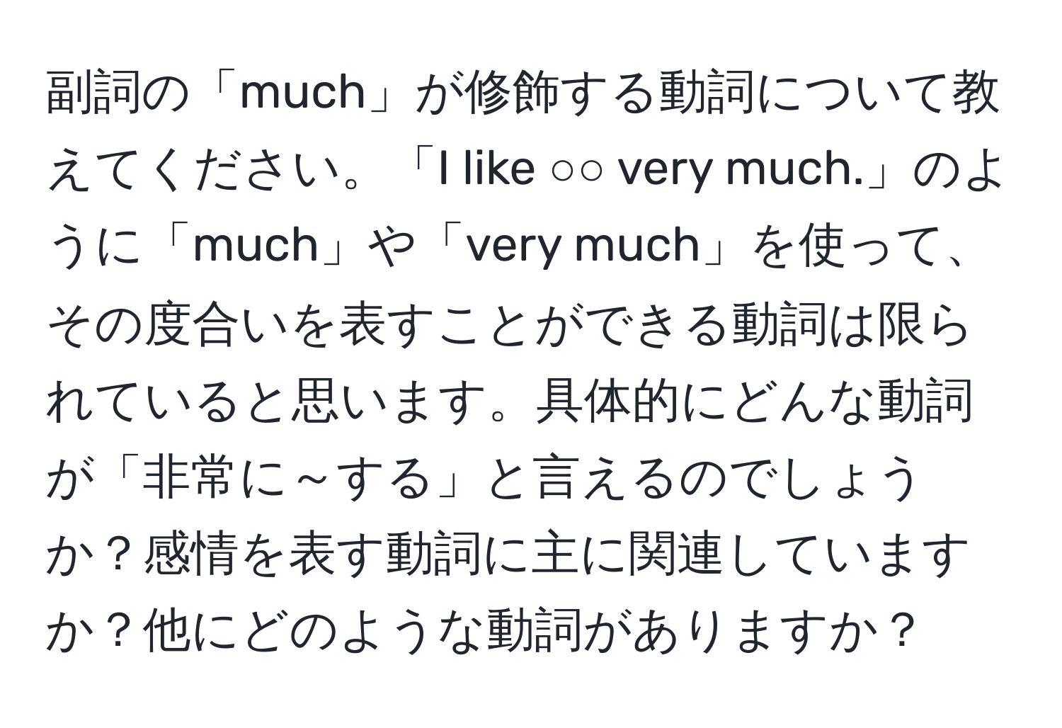 副詞の「much」が修飾する動詞について教えてください。「I like ○○ very much.」のように「much」や「very much」を使って、その度合いを表すことができる動詞は限られていると思います。具体的にどんな動詞が「非常に～する」と言えるのでしょうか？感情を表す動詞に主に関連していますか？他にどのような動詞がありますか？