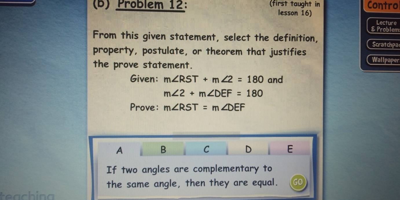 Problem 12: (first taught in Contro
lesson 16)
Lecture
& Problem
From this given statement, select the definition, Scratchpa
property, postulate, or theorem that justifies
the prove statement.
Wallpaper
Given: m∠ RST+m∠ 2=180 and
m∠ 2+m∠ DEF=180
Prove: m∠ RST=m∠ DEF
A
B
C
D
E
If two angles are complementary to
the same angle, then they are equal. GO
teachina