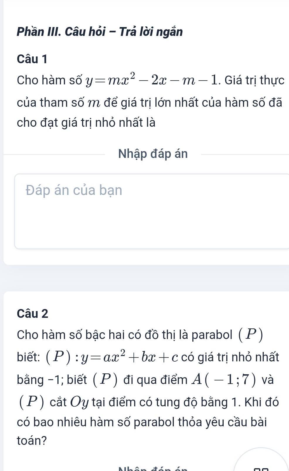 Phần III. Câu hỏi - Trả lời ngắn
Câu 1
Cho hàm số y=mx^2-2x-m-1. Giá trị thực
của tham số m để giá trị lớn nhất của hàm số đã
cho đạt giá trị nhỏ nhất là
Nhập đáp án
Đáp án của bạn
Câu 2
Cho hàm số bậc hai có đồ thị là parabol ( P)
biết: (P):y=ax^2+bx+c có giá trị nhỏ nhất
bằng -1; biết ( P) đi qua điểm A(-1;7) và
( P) cắt Oy tại điểm có tung độ bằng 1. Khi đó
có bao nhiêu hàm số parabol thỏa yêu cầu bài
toán?