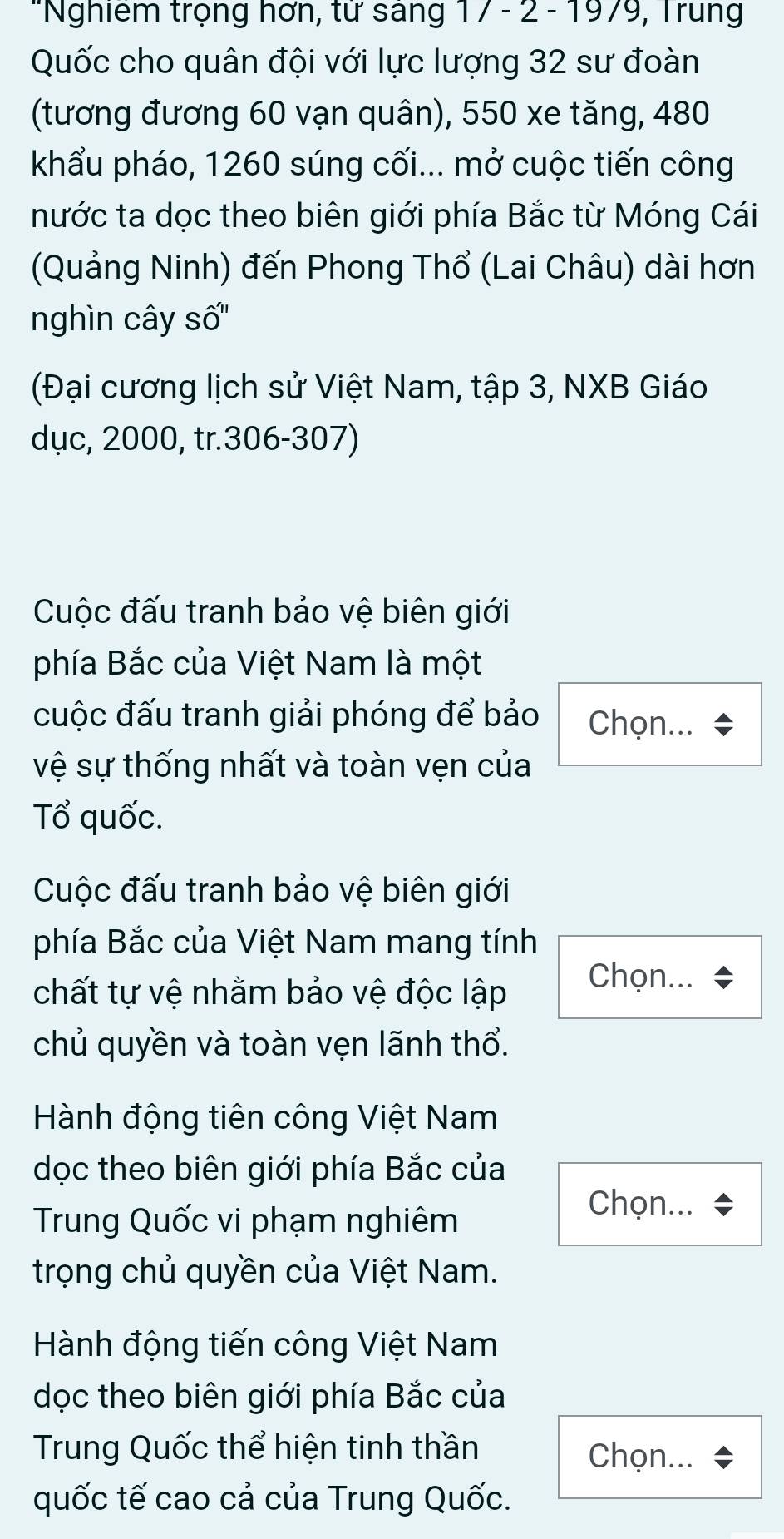 'Nghiêm trọng hơn, từ sáng 17 - 2 - 1979, Trung 
Quốc cho quân đội với lực lượng 32 sư đoàn 
(tương đương 60 vạn quân), 550 xe tăng, 480
khẩu pháo, 1260 súng cối... mở cuộc tiến công 
nước ta dọc theo biên giới phía Bắc từ Móng Cái 
(Quảng Ninh) đến Phong Thổ (Lai Châu) dài hơn 
nghìn cây số'' 
(Đại cương lịch sử Việt Nam, tập 3, NXB Giáo 
dục, 2000, tr. 306 - 307) 
Cuộc đấu tranh bảo vệ biên giới 
phía Bắc của Việt Nam là một 
cuộc đấu tranh giải phóng để bảo Chọn... 
vệ sự thống nhất và toàn vẹn của 
Tổ quốc. 
Cuộc đấu tranh bảo vệ biên giới 
phía Bắc của Việt Nam mang tính 
chất tự vệ nhằm bảo vệ độc lập Chọn... 
chủ quyền và toàn vẹn lãnh thổ. 
Hành động tiên công Việt Nam 
dọc theo biên giới phía Bắc của 
Trung Quốc vi phạm nghiêm 
Chọn... 
trọng chủ quyền của Việt Nam. 
Hành động tiến công Việt Nam 
dọc theo biên giới phía Bắc của 
Trung Quốc thể hiện tinh thần Chọn... 
quốc tế cao cả của Trung Quốc.