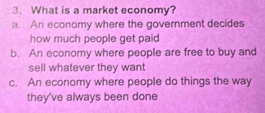 What is a market economy?
a. An economy where the government decides
how much people get paid
b. An economy where people are free to buy and
sell whatever they want
c. An economy where people do things the way
they've always been done