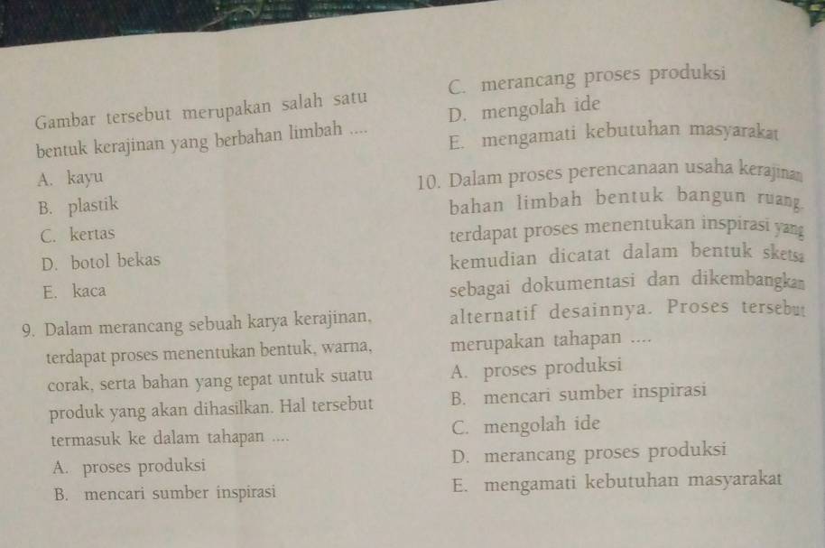 Gambar tersebut merupakan salah satu C. merancang proses produksi
D. mengolah ide
bentuk kerajinan yang berbahan limbah .... E. mengamati kebutuhan masyarakat
A. kayu
10. Dalam proses perencanaan usaha kerajina
B. plastik bahan limbah bentuk bangun ruang.
C. kertas terdapat proses menentukan inspirasi yang
D. botol bekas kemudian dicatat dalam bentuk skets.
E. kaca
sebagai dokumentasi dan dikembangka 
9. Dalam merancang sebuah karya kerajinan, alternatif desainnya. Proses tersebut
terdapat proses menentukan bentuk, warna, merupakan tahapan ....
corak, serta bahan yang tepat untuk suatu A. proses produksi
produk yang akan dihasilkan. Hal tersebut B. mencari sumber inspirasi
termasuk ke dalam tahapan .... C. mengolah ide
A. proses produksi D. merancang proses produksi
B. mencari sumber inspirasi E. mengamati kebutuhan masyarakat