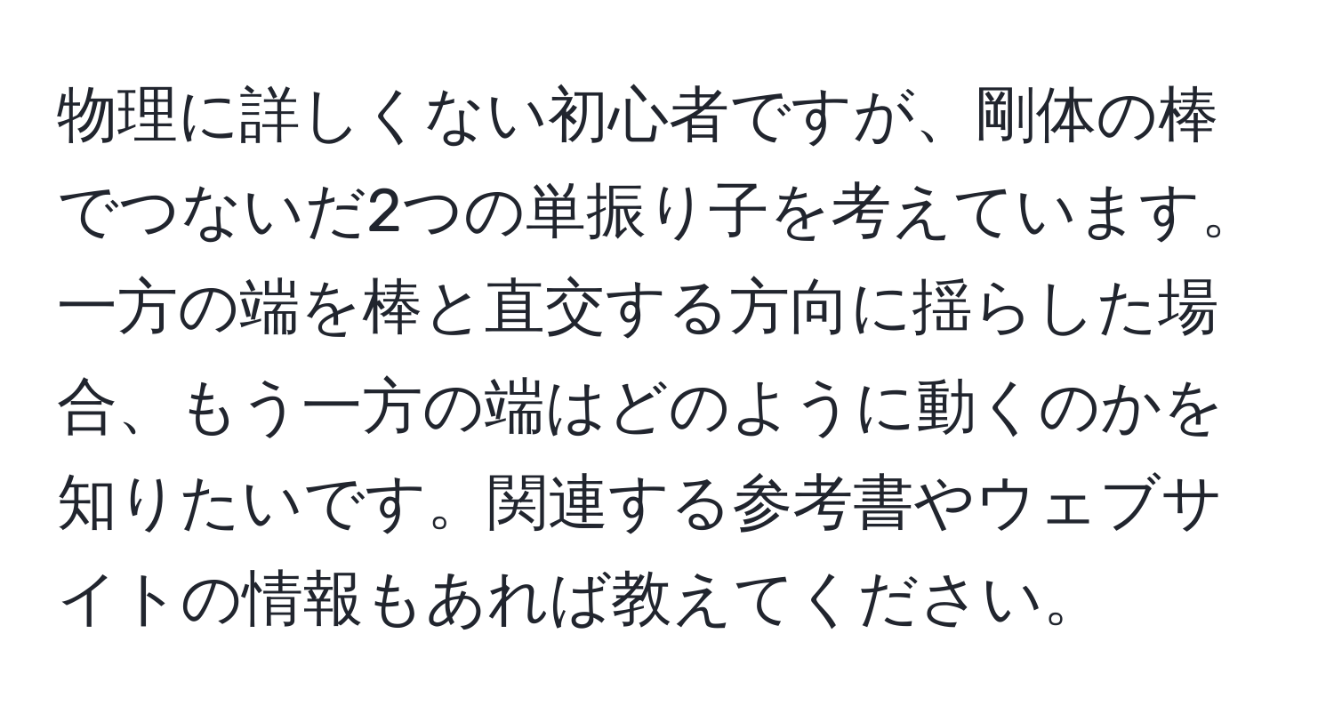 物理に詳しくない初心者ですが、剛体の棒でつないだ2つの単振り子を考えています。一方の端を棒と直交する方向に揺らした場合、もう一方の端はどのように動くのかを知りたいです。関連する参考書やウェブサイトの情報もあれば教えてください。