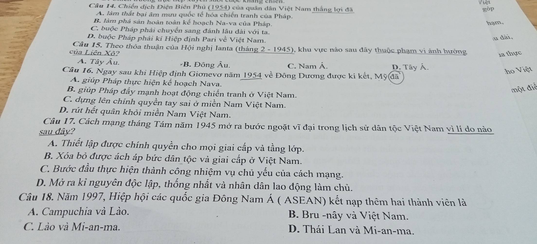 Việt
Câu 14. Chiến dịch Điện Biên Phủ (1954) của quân dân Việt Nam thắng lợi đã góp
A. làm thất bại âm mưu quốc tế hóa chiến tranh của Pháp.
B. làm phá sản hoàn toàn kế hoạch Na-va của Pháp. hạm,
C. buộc Pháp phải chuyển sang đánh lâu dài với ta.
D. buộc Pháp phải kí Hiệp định Pari về Việt Nam.
lu dài,
Câu 15. Theo thỏa thuận của Hội nghị Ianta (tháng 2 - 1945), khu vực nào sau đây thuộc phạm vi ảnh hưởng
của Liên Xô? 1a thực
A. Tây Âu. *B. Đông Âu.
C. Nam Á. D. Tây Á.
ho Việt
Câu 16. Ngay sau khi Hiệp định Giơnevơ năm 1954 về Đông Dương được kí kết, Mỹ(đã
A. giúp Pháp thực hiện kế hoạch Nava.
B. giúp Pháp đầy mạnh hoạt động chiến tranh ở Việt Nam.
một điể
C. dựng lên chính quyền tay sai ở miền Nam Việt Nam.
D. rút hết quân khỏi miền Nam Việt Nam.
Câu 17. Cách mạng tháng Tám năm 1945 mở ra bước ngoặt vĩ đại trong lịch sử dân tộc Việt Nam vì lí do nào
sau đây?
A. Thiết lập được chính quyền cho mọi giai cấp và tầng lớp.
B. Xóa bỏ được ách áp bức dân tộc và giai cấp ở Việt Nam.
C. Bước đầu thực hiện thành công nhiệm vụ chủ yếu của cách mạng.
D. Mở ra kỉ nguyên độc lập, thống nhất và nhân dân lao động làm chủ.
Câu 18. Năm 1997, Hiệp hội các quốc gia Đông Nam Á ( ASEAN) kết nạp thêm hai thành viên là
A. Campuchia và Lào. B. Bru -nây và Việt Nam.
C. Lào và Mi-an-ma.
D. Thái Lan và Mi-an-ma.