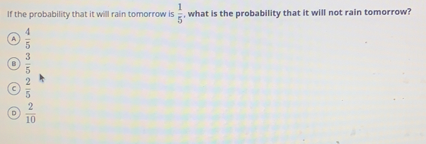 If the probability that it will rain tomorrow is  1/5  , what is the probability that it will not rain tomorrow?
A  4/5 
B  3/5 
C  2/5 
D  2/10 