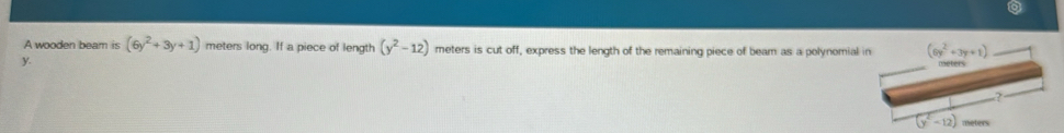 A wooden beam is (6y^2+3y+1) meters long. If a piece of length (y^2-12) meters is cut off, express the length of the remaining piece of beam as a polynomial in (6y^2+3y+1) _
y. 
Oaeters 
?
(y^2-12)
