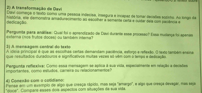 noo-o à refeur sobre 
2) A transformação de Davi 
Davi começa o texto como uma pessoa indecisa, insegura e incapaz de tomar decisões sozinho. Ao longo da 
história, ele demonstra amadurecimento ao escolher a semente certa e cuidar dela com paciência e 
dedicação. 
Pergunta para análise: Qual foi o aprendizado de Davi durante esse processo? Essa mudança foi apenas 
externa (nos frutos doces) ou também interna? 
3) A mensagem central do texto 
A ideia principal é que as escolhas certas demandam paciência, esforço e reflexão. O texto também ensina 
que resultados duradouros e significativos muitas vezes só vêm com o tempo e dedicação. 
Pergunta reflexiva: Como essa mensagem se aplica à sua vida, especialmente em relação a decisões 
importantes, como estudos, carreira ou relacionamentos? 
4) Conexão com o cotidiano: 
Pense em um exemplo de algo que cresça rápido, mas seja ''amargo', e algo que cresça devagar, mas seja 
"doce'. Compare esses dois aspectos com situações da sua vida.