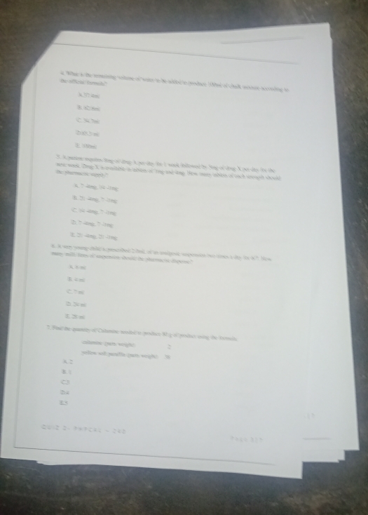 What s the smeinng woitime of waer to be wided to reodage that of chalk moue scconding to
te officls farals'
k, ? 77 46m
B 6
C34 7m
b83 m
E1Nm
S. A punion ngotes ling of ding A yerdes the I wook tnfewed the Sing of dong X pur dio the the
mo wark. Zing X s teitite a abstes of 'rng and lng How mans abless of each srough should
the tarmac H s0 '
mg íng
B. 2) 4mg. 7 1mg
Cj ing 7| ng
(2) 7-4mg, ” 11mg
E, 2 -4ng, 3 -ng
4. A way yoing chld soesrbed 20m of i anipost suposion but tes t ito itx 6? Hew
many mill lites of sugentin dould be phumacik digone."
m
B. 4 m
C. 7 ml
D 2 m
T. Fini the quantly of Cutmine wodtsi/t prodice 8 g of produt esing the Romelt
zibmbw (nit weigh! :
yelits set.juniffa pun seight 38
3 2
B.
C3
2 4
<
<tex>2U12 2- 3+?542 - 242 ? ç 3 ?