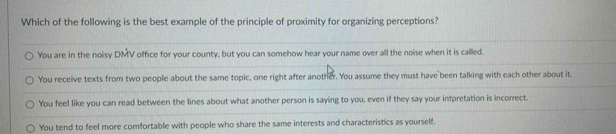 Which of the following is the best example of the principle of proximity for organizing perceptions?
You are in the noisy DMV office for your county, but you can somehow hear your name over all the noise when it is called.
You receive texts from two people about the same topic, one right after another. You assume they must have been talking with each other about it.
You feel like you can read between the lines about what another person is saying to you, even if they say your intpretation is incorrect.
You tend to feel more comfortable with people who share the same interests and characteristics as yourself.