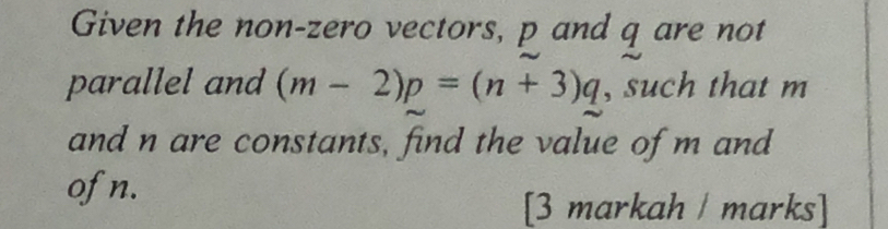 Given the non-zero vectors, p and q are not 
parallel and (m-2)p=(n+3)q , such that m
and n are constants, find the value of m and 
ofn. 
[3 markah / marks]