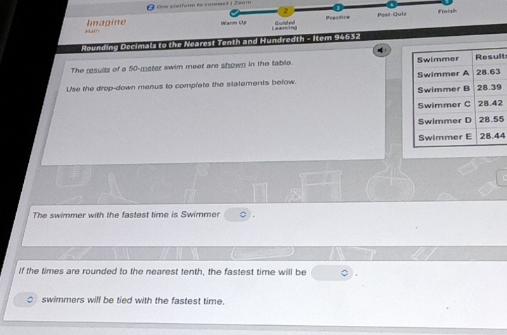 ) One platform to connect | Zoom 
2 
Practice Post-Quiz Finish 
Imagine Learning 
MLa 17 Warm Up Guided 
Rounding Decimals to the Nearest Tenth and Hundredth - Item 94632
The results of a 50-meter swim meet are shown in the table. t 
Use the drop-down menus to complete the statements below.
2
5
4
The swimmer with the fastest time is Swimmer 
If the times are rounded to the nearest tenth, the fastest time will be 
swimmers will be tied with the fastest time.