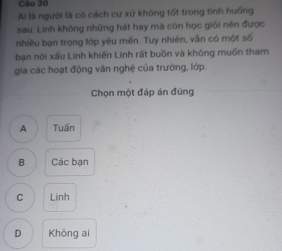 Ai là người là có cách cư xử không tốt trong tình huống
sau: Linh không những hát hay mà còn học giới nên được
nhiều bạn trọng lớp yêu mẽn. Tuy nhiên, vân có một số
bạn nói xấu Linh khiến Linh rất buồn và không muốn tham
gia các hoạt động văn nghệ của trường, lớp.
Chọn một đáp án đúng
A Tuấn
B Các bạn
C Linh
D Không ai