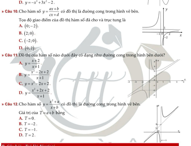 D. y=-x^3+3x^2-2.
* Câu 10.Cho hàm số y= (ax+b)/cx+d  có đồ thị là đường cong trong hình vẽ bên.
Tọa độ giao điểm của đồ thị hàm số đã cho và trục tung là
A. (0;-2).
B. (2;0).
C. (-2;0).
D. (0;2).
* Câu 11.Đồ thị của hàm số nào dưới đây có dạng như đường cong trong hình bên dưới?
A. y= (x+2)/x+1 .
B. y= (x^2-2x+2)/x+1 .
C. y=x^2-2x+2.
D. y= (x^2+2x+2)/x+1 .
» Câu 12.Cho hàm số y= (x^2+a)/x+b  có đồ thị là đường cong trong hình vẽ bê
Giá trị của T=a+b bằng
A. T=0.
B. T=-2.
C. T=-1.
D. T=2.