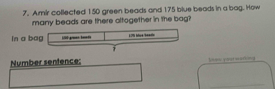 Amir collected 150 green beads and 175 blue beads in a bag. How 
many beads are there altogether in the bag? 
In a b 
Number sentence: 
Show yourworking 
_