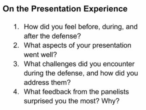 On the Presentation Experience 
1. How did you feel before, during, and 
after the defense? 
2. What aspects of your presentation 
went well? 
3. What challenges did you encounter 
during the defense, and how did you 
address them? 
4. What feedback from the panelists 
surprised you the most? Why?