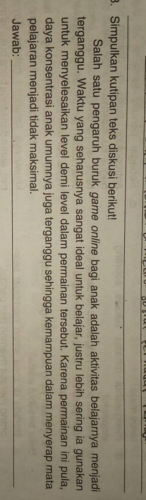 Simpulkan kutipan teks diskusi berikut! 
Salah satu pengaruh buruk game online bagi anak adalah aktivitas belajarnya menjadi 
terganggu. Waktu yang seharusnya sangat ideal untuk belajar, justru lebih sering ia gunakan 
untuk menyelesaikan level demi level dalam permainan tersebut. Karena permainan ini pula, 
daya konsentrasi anak umumnya juga terganggu sehingga kemampuan dalam menyerap mata 
pelajaran menjadi tidak maksimal. 
Jawab:_