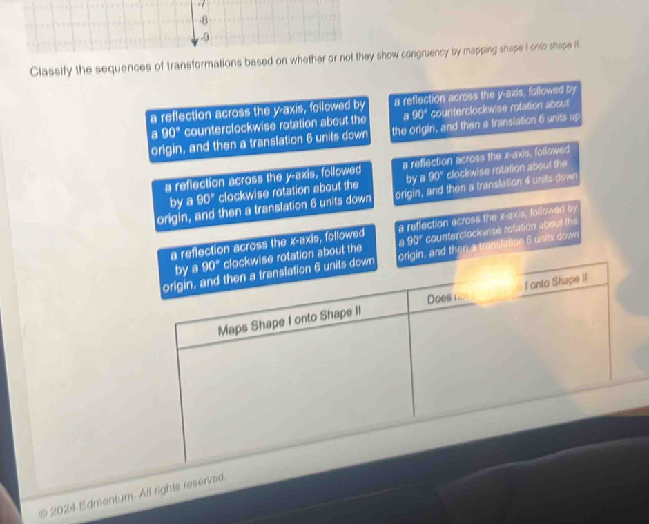 Classify the sequences of transformations basedhow congruency by mapping shape I onto shape II.
a reflection across the y-axis, followed by a reflection across the y-axis, followed by
a 90° counterclockwise rotation about the a 90° counterclockwise rotation about
origin, and then a translation 6 units down the origin, and then a translation 6 units up
a reflection across the y-axis, followed a reflection across the x-axis, followed
by a 90° clockwise rotation about the by a 90° clockwise rotation about the
origin, and then a translation 6 units down origin, and then a translation 4 units down
a reflection across the ∠ S axis, followed a reflection across the x-axis, followed by
wise rotation about the a 90° counterclockwise rotation about the
origin, and then a translation 6 units down
© 2024 Edmentum. All rights reserved
