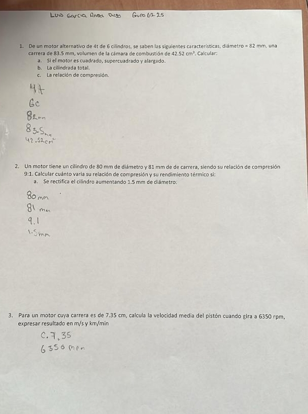 De un motor alternativo de 4t de 6 cilindros, se saben las siguientes características, diámetro =82 mm, una 
carrera de 83.5 mm. volumen de la cámara de combustión de 42.52cm^3. Calcular: 
a. Si el motor es cuadrado, supercuadrado y alargado. 
b. La cilindrada total. 
c. La relación de compresión. 
2. Un motor tiene un cilindro de 80 mm de diámetro y 81 mm de de carrera, siendo su relación de compresión
9:1 L. Calcular cuánto varia su relación de compresión y su rendimiento térmico si: 
a. Se rectifica el cilindro aumentando 1.5 mm de diámetro. 
3. Para un motor cuya carrera es de 7.35 cm, calcula la velocidad media del pistón cuando gira a 6350 rpm, 
expresar resultado en m/s y km/min