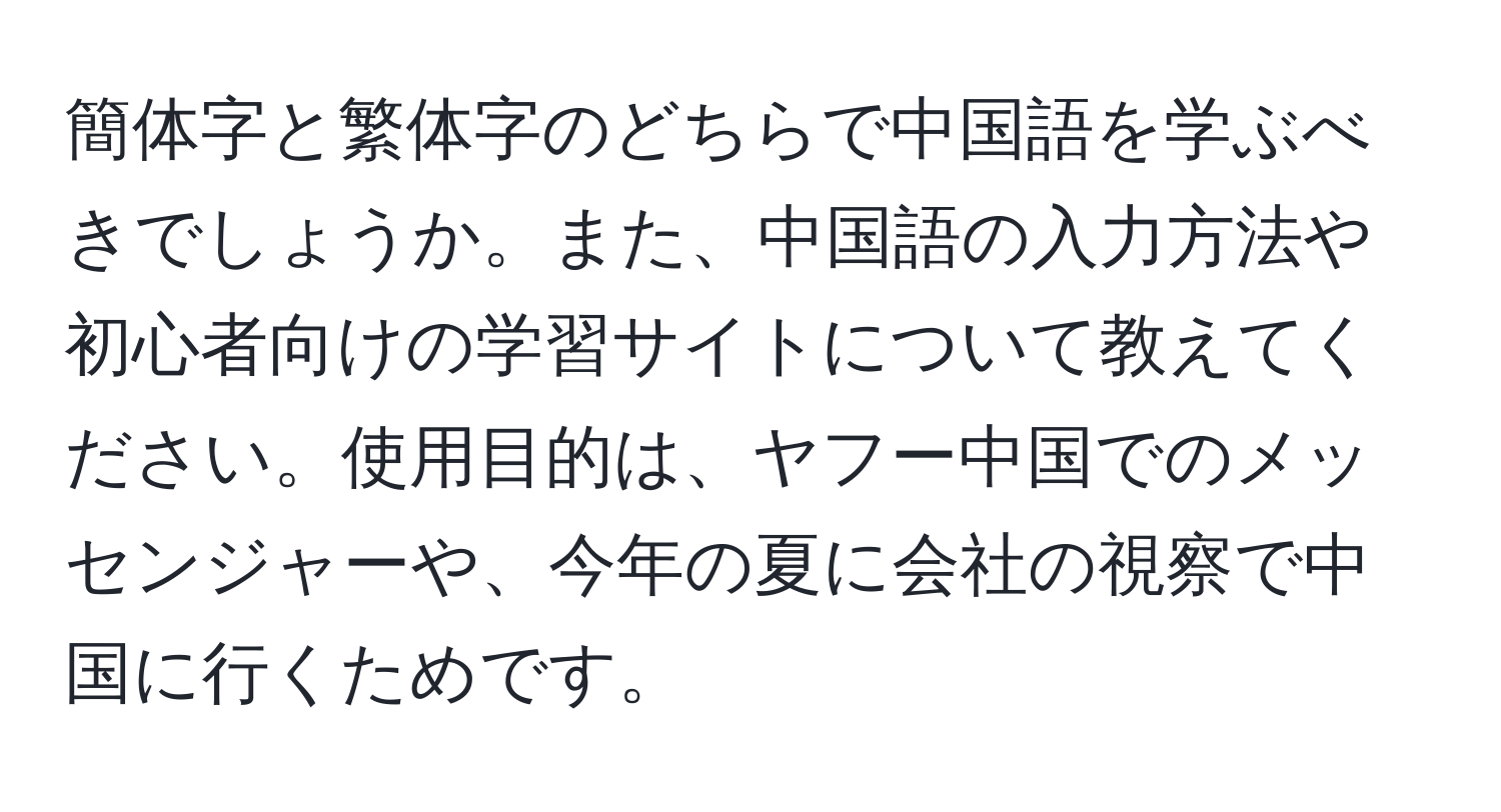簡体字と繁体字のどちらで中国語を学ぶべきでしょうか。また、中国語の入力方法や初心者向けの学習サイトについて教えてください。使用目的は、ヤフー中国でのメッセンジャーや、今年の夏に会社の視察で中国に行くためです。