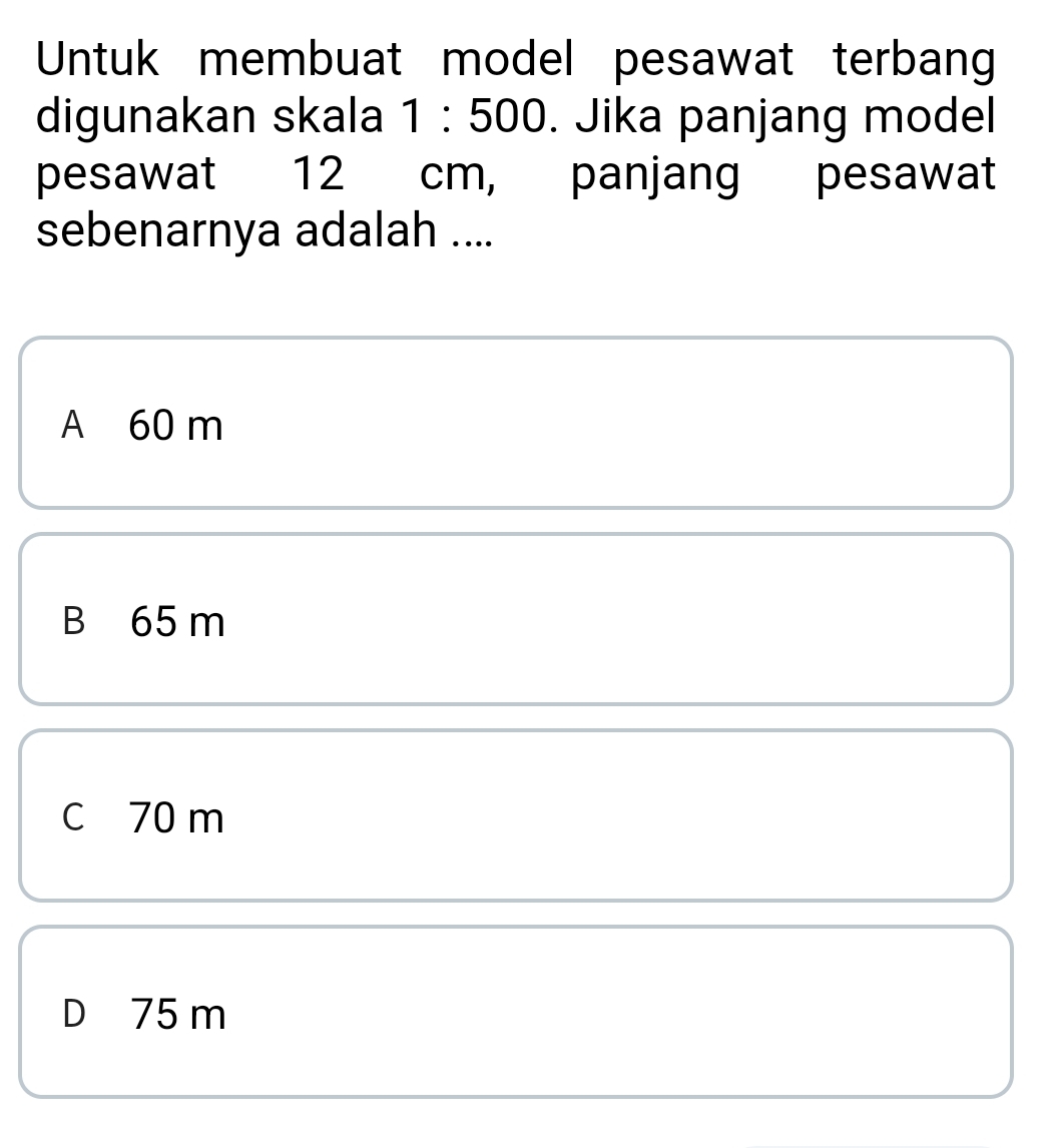 Untuk membuat model pesawat terban
digunakan skala 1:500. Jika panjang model
pesawat 12 cm, panjang pesawat
sebenarnya adalah ....
A 60 m
B 65 m
c 70 m
D 75 m