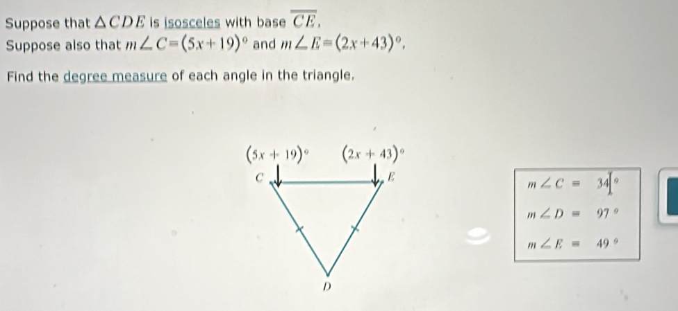 Suppose that △ CDE is isosceles with base overline CE.
Suppose also that m∠ C=(5x+19)^circ  and m∠ E=(2x+43)^circ .
Find the degree measure of each angle in the triangle.
m∠ C=34[^circ 
m∠ D=97°
m∠ E=49°