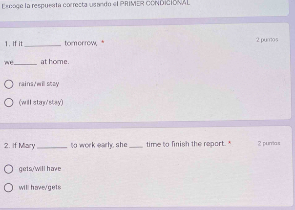 Escoge la respuesta correcta usando el PRIMER CONDICIONAL
1. If it_ tomorrow, * 2 puntos
we_ at home.
rains/wil stay
(will stay/stay)
2. If Mary_ to work early, she _time to finish the report. * 2 puntos
gets/will have
will have/gets