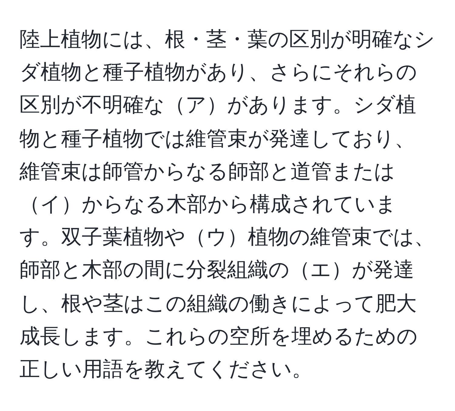 陸上植物には、根・茎・葉の区別が明確なシダ植物と種子植物があり、さらにそれらの区別が不明確なアがあります。シダ植物と種子植物では維管束が発達しており、維管束は師管からなる師部と道管またはイからなる木部から構成されています。双子葉植物やウ植物の維管束では、師部と木部の間に分裂組織のエが発達し、根や茎はこの組織の働きによって肥大成長します。これらの空所を埋めるための正しい用語を教えてください。